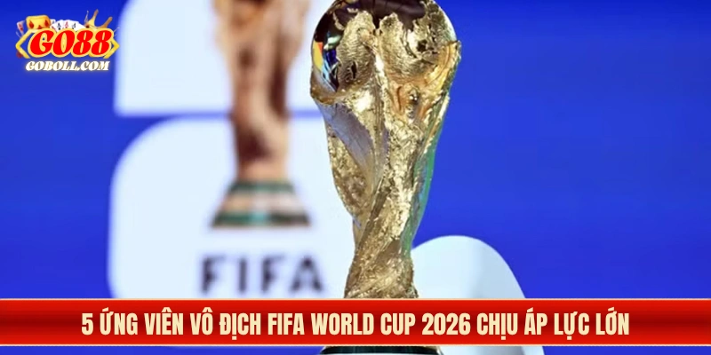 5 ứng viên vô địch FIFA World Cup 2026 chịu áp lực lớn