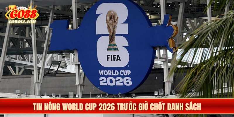 Tin nóng World Cup 2026 trước giờ chốt danh sách